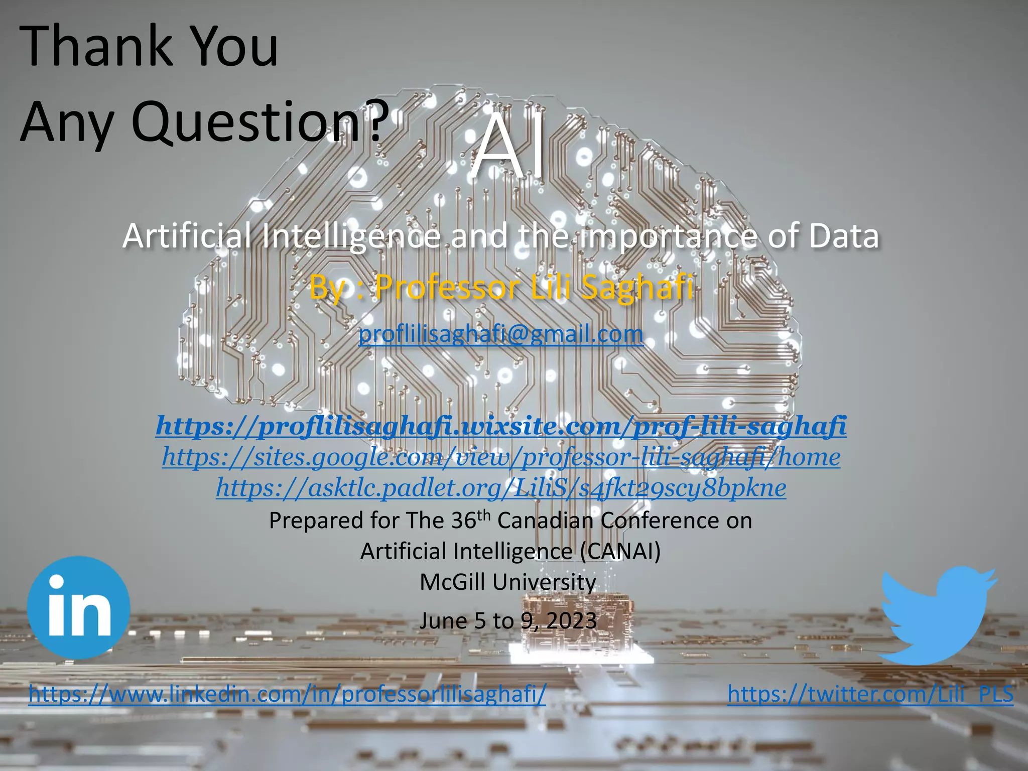AI
Artificial Intelligence and the importance of Data
By : Professor Lili Saghafi
proflilisaghafi@gmail.com
https://twitter.com/Lili_PLS
Prepared for The 36th Canadian Conference on
Artificial Intelligence (CANAI)
McGill University
June 5 to 9, 2023
https://proflilisaghafi.wixsite.com/prof-lili-saghafi
https://sites.google.com/view/professor-lili-saghafi/home
https://asktlc.padlet.org/LiliS/s4fkt29scy8bpkne
https://www.linkedin.com/in/professorlilisaghafi/
Thank You
Any Question?
 