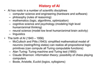 History of AI
• AI has roots in a number of scientific disciplines
– computer science and engineering (hardware and software)
– philosophy (rules of reasoning)
– mathematics (logic, algorithms, optimization)
– cognitive science and psychology (modeling high level
human/animal thinking)
– neural science (model low level human/animal brain activity)
– linguistics
• The birth of AI (1943 – 1956)
– McCulloch and Pitts (1943): simplified mathematical model of
neurons (resting/firing states) can realize all propositional logic
primitives (can compute all Turing computable functions)
– Alan Turing: Turing machine and Turing test (1950)
– Claude Shannon: information theory; possibility of chess playing
computers
– Boole, Aristotle, Euclid (logics, syllogisms)
 