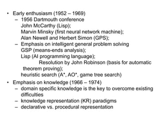• Early enthusiasm (1952 – 1969)
– 1956 Dartmouth conference
John McCarthy (Lisp);
Marvin Minsky (first neural network machine);
Alan Newell and Herbert Simon (GPS);
– Emphasis on intelligent general problem solving
GSP (means-ends analysis);
Lisp (AI programming language);
Resolution by John Robinson (basis for automatic
theorem proving);
heuristic search (A*, AO*, game tree search)
• Emphasis on knowledge (1966 – 1974)
– domain specific knowledge is the key to overcome existing
difficulties
– knowledge representation (KR) paradigms
– declarative vs. procedural representation
 