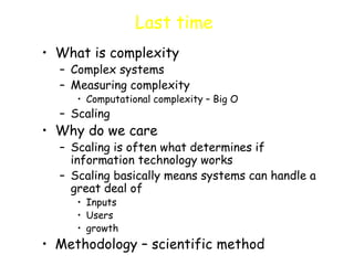 Last time
• What is complexity
– Complex systems
– Measuring complexity
• Computational complexity – Big O
– Scaling
• Why do we care
– Scaling is often what determines if
information technology works
– Scaling basically means systems can handle a
great deal of
• Inputs
• Users
• growth
• Methodology – scientific method
 