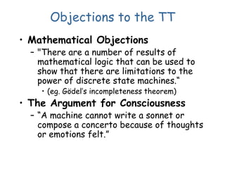 Objections to the TT
• Mathematical Objections
– "There are a number of results of
mathematical logic that can be used to
show that there are limitations to the
power of discrete state machines.“
• (eg. Gödel’s incompleteness theorem)
• The Argument for Consciousness
– “A machine cannot write a sonnet or
compose a concerto because of thoughts
or emotions felt.”
 