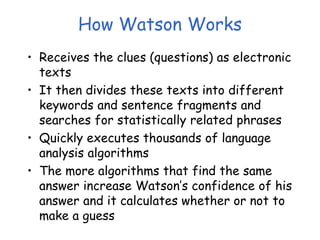 How Watson Works
• Receives the clues (questions) as electronic
texts
• It then divides these texts into different
keywords and sentence fragments and
searches for statistically related phrases
• Quickly executes thousands of language
analysis algorithms
• The more algorithms that find the same
answer increase Watson’s confidence of his
answer and it calculates whether or not to
make a guess
 