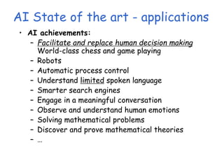 AI State of the art - applications
• AI achievements:
– Facilitate and replace human decision making
World-class chess and game playing
– Robots
– Automatic process control
– Understand limited spoken language
– Smarter search engines
– Engage in a meaningful conversation
– Observe and understand human emotions
– Solving mathematical problems
– Discover and prove mathematical theories
– …
 