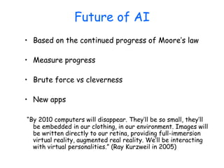 Future of AI
• Based on the continued progress of Moore’s law
• Measure progress
• Brute force vs cleverness
• New apps
“By 2010 computers will disappear. They’ll be so small, they’ll
be embedded in our clothing, in our environment. Images will
be written directly to our retina, providing full-immersion
virtual reality, augmented real reality. We’ll be interacting
with virtual personalities.” (Ray Kurzweil in 2005)
 