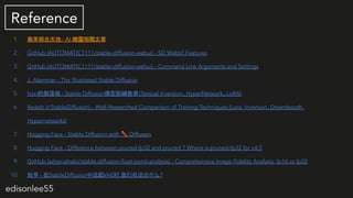 edisonlee55
Reference
1. ѿC- AI LDP
2. GitHub (AUTOMATIC1111/stable-diffusion-webui) - SD WebUI Features
3. GitHub (AUTOMATIC1111/stable-diffusion-webui) - Command Line Arguments and Settings
4. J. Alammar - The Illustrated Stable Diffusion
5. IvonĲ - Stable DiffusionģӖ̌W(Textual InversionHyperNetworkLoRA)
6. Reddit (r/StableDiffusion) - Well-Researched Comparison of Training Techniques (Lora, Inversion, Dreambooth,
Hypernetworks)
7. Hugging Face - Stable Diffusion with ? Diffusers
8. Hugging Face - Difference between pruned-fp32 and pruned ? Where is pruned-fp32 for v4.5
9. GitHub (azher-alnabi/stable-diffusion-?oat-point-analysis) - Comprehensive Image Fidelity Analysis: fp16 vs fp32
10. ֪ - StableDiffusion˵VAEʱ,̸ʲô?
 