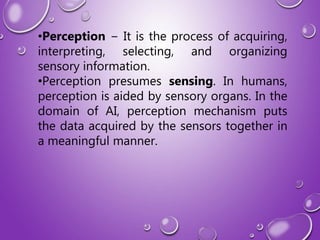 •Perception − It is the process of acquiring,
interpreting, selecting, and organizing
sensory information.
•Perception presumes sensing. In humans,
perception is aided by sensory organs. In the
domain of AI, perception mechanism puts
the data acquired by the sensors together in
a meaningful manner.
 