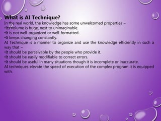 What is AI Technique?
In the real world, the knowledge has some unwelcomed properties −
•Its volume is huge, next to unimaginable.
•It is not well-organized or well-formatted.
•It keeps changing constantly.
AI Technique is a manner to organize and use the knowledge efficiently in such a
way that −
•It should be perceivable by the people who provide it.
•It should be easily modifiable to correct errors.
•It should be useful in many situations though it is incomplete or inaccurate.
AI techniques elevate the speed of execution of the complex program it is equipped
with.
 