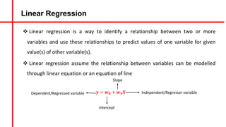 Linear Regression
v Linear regression is a way to identify a relationship between two or more
variables and use these relationships to predict values of one variable for given
value(s) of other variable(s).
v Linear regression assume the relationship between variables can be modelled
through linear equation or an equation of line
𝒚 = 𝒘𝟎 + 𝒘𝟏𝑿 Independent/Regressor variable
Dependent/Regressed variable
Intercept
Slope
 
