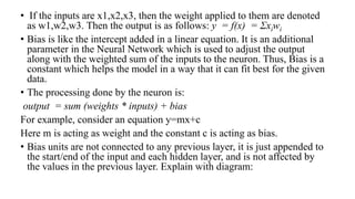 • If the inputs are x1,x2,x3, then the weight applied to them are denoted
as w1,w2,w3. Then the output is as follows: y = f(x) = Σxiwi
• Bias is like the intercept added in a linear equation. It is an additional
parameter in the Neural Network which is used to adjust the output
along with the weighted sum of the inputs to the neuron. Thus, Bias is a
constant which helps the model in a way that it can fit best for the given
data.
• The processing done by the neuron is:
output = sum (weights * inputs) + bias
For example, consider an equation y=mx+c
Here m is acting as weight and the constant c is acting as bias.
• Bias units are not connected to any previous layer, it is just appended to
the start/end of the input and each hidden layer, and is not affected by
the values in the previous layer. Explain with diagram:
 