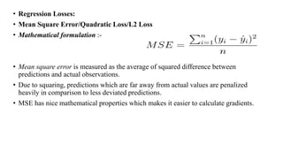 • Regression Losses:
• Mean Square Error/Quadratic Loss/L2 Loss
• Mathematical formulation :-
• Mean square error is measured as the average of squared difference between
predictions and actual observations.
• Due to squaring, predictions which are far away from actual values are penalized
heavily in comparison to less deviated predictions.
• MSE has nice mathematical properties which makes it easier to calculate gradients.
 