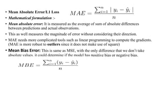 • Mean Absolute Error/L1 Loss
• Mathematical formulation :-
• Mean absolute error: It is measured as the average of sum of absolute differences
between predictions and actual observations.
• This as well measures the magnitude of error without considering their direction.
• MAE needs more complicated tools such as linear programming to compute the gradients.
(MAE is more robust to outliers since it does not make use of square)
• Mean Bias Error: This is same as MSE, with the only difference that we don’t take
absolute values. it could determine if the model has positive bias or negative bias.
 
