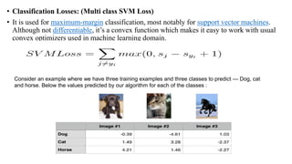 • Classification Losses: (Multi class SVM Loss)
• It is used for maximum-margin classification, most notably for support vector machines.
Although not differentiable, it’s a convex function which makes it easy to work with usual
convex optimizers used in machine learning domain.
Consider an example where we have three training examples and three classes to predict — Dog, cat
and horse. Below the values predicted by our algorithm for each of the classes :
 