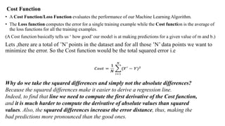 Cost Function
• A Cost Function/Loss Function evaluates the performance of our Machine Learning Algorithm.
• The Loss function computes the error for a single training example while the Cost function is the average of
the loss functions for all the training examples.
(A Cost function basically tells us ‘ how good’ our model is at making predictions for a given value of m and b.)
Lets ,there are a total of ’N’ points in the dataset and for all those ’N’ data points we want to
minimize the error. So the Cost function would be the total squared error i.e
Why do we take the squared differences and simply not the absolute differences?
Because the squared differences make it easier to derive a regression line.
Indeed, to find that line we need to compute the first derivative of the Cost function,
and it is much harder to compute the derivative of absolute values than squared
values. Also, the squared differences increase the error distance, thus, making the
bad predictions more pronounced than the good ones.
 