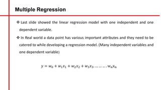 Multiple Regression
v Last slide showed the linear regression model with one independent and one
dependent variable.
v In Real world a data point has various important attributes and they need to be
catered to while developing a regression model. (Many independent variables and
one dependent variable)
𝑦 = 𝑤A + 𝑤#𝑥# + 𝑤&𝑥& + 𝑤'𝑥'. … … … . wCxC
 