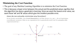Minimizing the Cost Function
• The goal of any Machine Learning Algorithm is to minimize the Cost Function.
• This is because a lower error between the actual and the predicted values signifies that
the algorithm has done a good job in learning. Since we want the lowest error value, we
want those‘ m’ and ‘b’ values which give the smallest possible error.
 