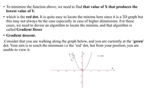 • To minimize the function above, we need to find that value of X that produces the
lowest value of Y.
• which is the red dot. It is quite easy to locate the minima here since it is a 2D graph but
this may not always be the case especially in case of higher dimensions. For those
cases, we need to devise an algorithm to locate the minima, and that algorithm is
called Gradient Desce
• Gradient descent.
.Consider that you are walking along the graph below, and you are currently at the ‘green’
dot. Your aim is to reach the minimum i.e the ‘red’ dot, but from your position, you are
unable to view it.
 