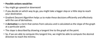 • Possible actions would be:
• You might go upward or downward
• If you decide on which way to go, you might take a bigger step or a little step to reach
your destination.
• Gradient Descent Algorithm helps us to make these decisions efficiently and effectively
with the use of derivatives.
• A derivative is a term that comes from calculus and is calculated as the slope of the graph
at a particular point.
• The slope is described by drawing a tangent line to the graph at the point.
• So, if we are able to compute this tangent line, we might be able to compute the desired
direction to reach the minima.
 