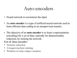 Auto-encoders
• Neural network to reconstruct the input
• An auto encoder is a type of artificial neural network used to
learn efficient data coding in an unsupervised manner.
• The objective of an auto encoder is to learn a representation
(encoding) for a set of data, typically for dimensionality
reduction, by training the network.
Use of Auto encoder:
• Features reduction
• Unsupervised pre-training
• Problem of inter-subject variation
 