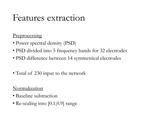Features extraction
Preprocessing
• Power spectral density (PSD)
• PSD divided into 5 frequency bands for 32 electrodes
• PSD difference between 14 symmetrical electrodes
• Total of 230 input to the network
Normalization
• Baseline subtraction
• Re-scaling into [0.1,0.9] range
 
