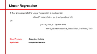 Linear Regression
v For given example the Linear Regression is modeled as:
𝐵𝑙𝑜𝑜𝑑𝑃𝑟𝑒𝑠𝑠𝑢𝑟𝑒 𝑦 = 𝑤A + 𝑤#𝐴𝑔𝑒𝑖𝑛𝑌𝑒𝑎𝑟(𝑋)
OR
𝑦 = 𝑤A + 𝑤#𝑋 – Equation of line
with 𝑤A 𝑖𝑠 𝑖𝑛𝑡𝑒𝑟𝑐𝑒𝑝𝑡 𝑜𝑛 𝑌_𝑎𝑥𝑖𝑠 𝑎𝑛𝑑 𝑤# 𝑖𝑠 𝑠𝑙𝑜𝑝𝑒 𝑜𝑓 𝑙𝑖𝑛𝑒
Blood Pressure - Dependent Variable
Age in Year - Independent Variable
 