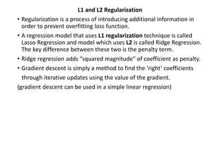 L1 and L2 Regularization
• Regularization is a process of introducing additional information in
order to prevent overfitting loss function.
• A regression model that uses L1 regularization technique is called
Lasso Regression and model which uses L2 is called Ridge Regression.
The key difference between these two is the penalty term.
• Ridge regression adds “squared magnitude” of coefficient as penalty.
• Gradient descent is simply a method to find the ‘right’ coefficients
through iterative updates using the value of the gradient.
(gradient descent can be used in a simple linear regression)
 