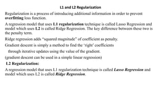 L1 and L2 Regularization
Regularization is a process of introducing additional information in order to prevent
overfitting loss function.
A regression model that uses L1 regularization technique is called Lasso Regression and
model which uses L2 is called Ridge Regression. The key difference between these two is
the penalty term.
Ridge regression adds “squared magnitude” of coefficient as penalty.
Gradient descent is simply a method to find the ‘right’ coefficients
through iterative updates using the value of the gradient.
(gradient descent can be used in a simple linear regression)
L2 Regularization:
A regression model that uses L1 regularization technique is called Lasso Regression and
model which uses L2 is called Ridge Regression.
 