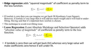 • Ridge regression adds “squared magnitude” of coefficient as penalty term to
the loss function.
• If lambda is zero then you can imagine we get back OLS(ordinary Least Square).
However, if lambda is very large then it will add too much weight and it will lead to under-
fitting. Having said that it’s important how lambda is chosen.
• This technique to avoid over-fitting issue.
• Lasso Regression (Least Absolute Shrinkage and Selection Operator) adds
“absolute value of magnitude” of coefficient as penalty term to the loss
function.
• if lambda is zero then we will get back OLS whereas very large value will
make coefficients zero hence it will under-fit.
 