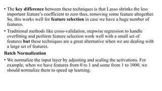 • The key difference between these techniques is that Lasso shrinks the less
important feature’s coefficient to zero thus, removing some feature altogether.
So, this works well for feature selection in case we have a huge number of
features.
• Traditional methods like cross-validation, stepwise regression to handle
overfitting and perform feature selection work well with a small set of
features but these techniques are a great alternative when we are dealing with
a large set of features.
Batch Normalization
• We normalize the input layer by adjusting and scaling the activations. For
example, when we have features from 0 to 1 and some from 1 to 1000, we
should normalize them to speed up learning.
 
