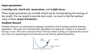 hyper-parameters:
Learning rate, batch size, momentum, and weight decay.
These hyper-parameters act as holds which can be twisted during the training of
the model. For our model to provide best result, we need to find the optimal
value of these hyper-Parameter.
Gradient Descent
Gradient descent is an optimization technique commonly used in training machine learning
algorithms. The main aim of training ML algorithms is to adjust the weights w to minimize
the loss or cost. This cost is measure of how well our model is doing, we represent this cost by
J(w) Thus, by minimizing the cost function we can find the optimal parameters.
 