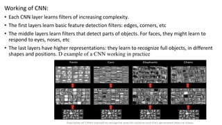 Working of CNN:
• Each CNN layer learns filters of increasing complexity.
• The first layers learn basic feature detection filters: edges, corners, etc
• The middle layers learn filters that detect parts of objects. For faces, they might learn to
respond to eyes, noses, etc
• The last layers have higher representations: they learn to recognize full objects, in different
shapes and positions. D example of a CNN working in practice
 