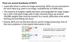 There are several drawbacks of MLP’s
• especially when it comes to image processing. MLPs use one perceptron
for each input (e.g. pixel in an image, multiplied by 3 in RGB case).
• The amount of weights rapidly becomes unmanageable for large images.
For a 224 x 224 pixel image with 3 color channels there are around
150,000 weights that must be trained! As a result, difficulties arise whilst
training and overfitting can occur.
• Clearly, MLPs are not the best idea to use for image processing. One of
the main problems is that spatial information is lost.
 