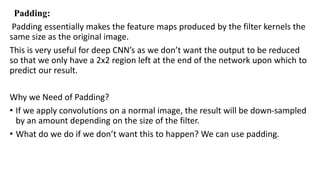 Padding:
Padding essentially makes the feature maps produced by the filter kernels the
same size as the original image.
This is very useful for deep CNN’s as we don’t want the output to be reduced
so that we only have a 2x2 region left at the end of the network upon which to
predict our result.
Why we Need of Padding?
• If we apply convolutions on a normal image, the result will be down-sampled
by an amount depending on the size of the filter.
• What do we do if we don’t want this to happen? We can use padding.
 