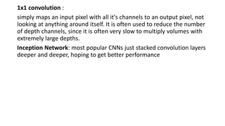 1x1 convolution :
simply maps an input pixel with all it's channels to an output pixel, not
looking at anything around itself. It is often used to reduce the number
of depth channels, since it is often very slow to multiply volumes with
extremely large depths.
Inception Network: most popular CNNs just stacked convolution layers
deeper and deeper, hoping to get better performance
 