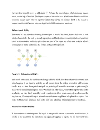 Here are four possible ways to add depth. (1) Perhaps the most obvious of all, is to add hidden
states, one on top of another, feeding the output of one to the next. (2) We can also add additional
nonlinear hidden layers between input to hidden state (3) We can increase depth in the hidden to
hidden transition (4) We can increase depth in the hidden to output transition.
Bidirectional RNNs:
Sometimes it’s not just about learning from the past to predict the future, but we also need to look
into the future to fix the past. In speech recognition and handwriting recognition tasks, where there
could be considerable ambiguity given just one part of the input, we often need to know what’s
coming next to better understand the context and detect the present.
Figure 3: Bidirectional RNNs
This does introduce the obvious challenge of how much into the future we need to look
into, because if we have to wait to see all inputs then the entire operation will become
costly. And in cases like speech recognition, waiting till an entire sentence is spoken might
make for a less compelling use case. Whereas for NLP tasks, where the inputs tend to be
available, we can likely consider entire sentences all at once. Also, depending on the
application, if the sensitivity to immediate and closer neighbors is higher than inputs that
come further away, a variant that looks only into a limited future/past can be modeled.
Recursive Neural Networks:
A recurrent neural network parses the inputs in a sequential fashion. A recursive neural network is
similar to the extent that the transitions are repeatedly applied to inputs, but not necessarily in a
 