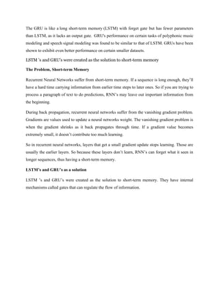 The GRU is like a long short-term memory (LSTM) with forget gate.
but has fewer parameters
than LSTM, as it lacks an output gate. GRU's performance on certain tasks of polyphonic music
modeling and speech signal modeling was found to be similar to that of LSTM. GRUs have been
shown to exhibit even better performance on certain smaller datasets.
LSTM ’s and GRU’s were created as the solution to short-term memory
The Problem, Short-term Memory
Recurrent Neural Networks suffer from short-term memory. If a sequence is long enough, they’ll
have a hard time carrying information from earlier time steps to later ones. So if you are trying to
process a paragraph of text to do predictions, RNN’s may leave out important information from
the beginning.
During back propagation, recurrent neural networks suffer from the vanishing gradient problem.
Gradients are values used to update a neural networks weight. The vanishing gradient problem is
when the gradient shrinks as it back propagates through time. If a gradient value becomes
extremely small, it doesn’t contribute too much learning.
So in recurrent neural networks, layers that get a small gradient update stops learning. Those are
usually the earlier layers. So because these layers don’t learn, RNN’s can forget what it seen in
longer sequences, thus having a short-term memory.
LSTM’s and GRU’s as a solution
LSTM ’s and GRU’s were created as the solution to short-term memory. They have internal
mechanisms called gates that can regulate the flow of information.
 