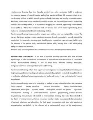 reinforcement learning has been broadly applied into robot navigation field in unknown
environment because of its self-learning and on line learning abilities. RL is unsupervised or on-
line learning method, in which agent is given feedback via reward and penalty over environment.
The basic idea is that action correlated with high reward and due to higher iterative probability
required much storage space, it is required for mapping the situation, applied by hidden Marko
model (HMM). While those correlated with low reward have lower iterative probability, Used
method as a incremental and real time learning method.
Reinforcement learning focuses on, how to agent learn without prior knowledge of the system. We
can say that it may applied over un-certain environment through commutative reward, it should be
maximized. In consecutive learning agent should require customized expected reward which help
for selection of the optimal policy and chooses optimal policy among them. After select policy
apply action over environment.
There are many unsolved problems that computers could solve if the appropriate software existed.
Reinforcement learning (RL) is an area of machine learning concerned with how software
agents ought to take actions in an environment in order to maximize the notion of cumulative
reward. Reinforcement learning is one of three basic machine learning paradigms,
alongside supervised learning and unsupervised learning.
Reinforcement learning differs from supervised learning in not needing labelled input/output pairs
be presented, and in not needing sub-optimal actions to be explicitly corrected. Instead the focus
is on finding a balance between exploration (of uncharted territory) and exploitation (of current
knowledge).
Reinforcement learning, due to its generality, is studied in many other disciplines, such as game
theory, control theory, operations research, information theory, simulation-based
optimization, multi-agent systems, swarm intelligence, statistics and genetic algorithms.
reinforcement learning is called approximate dynamic programming, or neuro-dynamic
programming. The problems of interest in reinforcement learning have also been studied in
the theory of optimal control, which is concerned mostly with the existence and characterization
of optimal solutions, and algorithms for their exact computation, and less with learning or
approximation, particularly in the absence of a mathematical model of the environment.
 