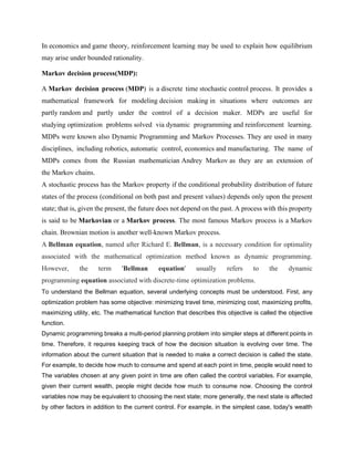 In economics and game theory, reinforcement learning may be used to explain how equilibrium
may arise under bounded rationality.
Markov decision process(MDP):
A Markov decision process (MDP) is a discrete time stochastic control process. It provides a
mathematical framework for modeling decision making in situations where outcomes are
partly random and partly under the control of a decision maker. MDPs are useful for
studying optimization problems solved via dynamic programming and reinforcement learning.
MDPs were known also Dynamic Programming and Markov Processes. They are used in many
disciplines, including robotics, automatic control, economics and manufacturing. The name of
MDPs comes from the Russian mathematician Andrey Markov as they are an extension of
the Markov chains.
A stochastic process has the Markov property if the conditional probability distribution of future
states of the process (conditional on both past and present values) depends only upon the present
state; that is, given the present, the future does not depend on the past. A process with this property
is said to be Markovian or a Markov process. The most famous Markov process is a Markov
chain. Brownian motion is another well-known Markov process.
A Bellman equation, named after Richard E. Bellman, is a necessary condition for optimality
associated with the mathematical optimization method known as dynamic programming.
However, the term 'Bellman equation' usually refers to the dynamic
programming equation associated with discrete-time optimization problems.
To understand the Bellman equation, several underlying concepts must be understood. First, any
optimization problem has some objective: minimizing travel time, minimizing cost, maximizing profits,
maximizing utility, etc. The mathematical function that describes this objective is called the objective
function.
Dynamic programming breaks a multi-period planning problem into simpler steps at different points in
time. Therefore, it requires keeping track of how the decision situation is evolving over time. The
information about the current situation that is needed to make a correct decision is called the state.
For example, to decide how much to consume and spend at each point in time, people would need to
The variables chosen at any given point in time are often called the control variables. For example,
given their current wealth, people might decide how much to consume now. Choosing the control
variables now may be equivalent to choosing the next state; more generally, the next state is affected
by other factors in addition to the current control. For example, in the simplest case, today's wealth
 