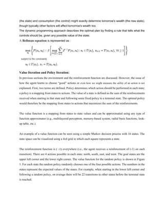 (the state) and consumption (the control) might exactly determine tomorrow's wealth (the new state),
though typically other factors will affect tomorrow's wealth too.
The dynamic programming approach describes the optimal plan by finding a rule that tells what the
controls should be, given any possible value of the state.
A Bellman equation is represented as :
Value Iteration and Policy Iteration:
In previous sections the environment and the reinforcement function are discussed. However, the issue of
how the agent learns to choose “good” actions or even how we might measure the utility of an action is not
explained. First, two terms are defined. Policy determines which action should be performed in each state;
a policy is a mapping from states to actions. The value of a state is defined as the sum of the reinforcements
received when starting in that state and following some fixed policy to a terminal state. The optimal policy
would therefore be the mapping from states to actions that maximizes the sum of the reinforcements.
The value function is a mapping from states to state values and can be approximated using any type of
function approximator (e.g., multilayered perceptron, memory-based system, radial basis functions, look-
up table, etc.).
An example of a value function can be seen using a simple Markov decision process with 16 states. The
state space can be visualized using a 4x4 grid in which each square represents a state.
The reinforcement function is ( -1) everywhere (i.e., the agent receives a reinforcement of (-1) on each
transition). There are 4 actions possible in each state: north, south, east, and west. The goal states are the
upper left corner and the lower right corner. The value function for the random policy is shown in Figure
1. For each state the random policy randomly chooses one of the four possible actions. The numbers in the
states represent the expected values of the states. For example, when starting in the lower left corner and
following a random policy, on average there will be 22 transitions to other states before the terminal state
is reached.
 