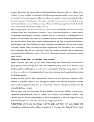 actions is the problem that makes reinforcement learning difficult. Surprisingly, there is a solution to this
problem. It is based on a field of mathematics called dynamic programming, and it involves just two basic
principles. First, if an action causes something bad to happen immediately, such as crashing the plane, then
the system learns not to do that action in that situation again. So whatever action the system performed one
millisecond before the crash, it will avoid doing in the future. But that principle doesn’t help for all the
earlier actions which didn’t lead to immediate disaster.
The second principle is that if all the actions in a certain situation lead to bad results, then that situation
should be avoided. So if the system has experienced a certain combination of altitude and airspeed at many
different times, whereby trying a different action each time, and all actions led to something bad, then it
will learn that the situation itself is bad. This is a powerful principle, because the learning system can now
learn without crashing. In the future, any time it chooses an action that leads to this particular situation, it
will immediately learn that particular action is bad, without having to wait for the crash. By using these two
principles, a learning system can learn to fly a plane, control a robot, or do any number of tasks. It can first
learn on a simulator, then fine tune on the actual system. This technique is generally referred to as dynamic
programming, and a slightly closer analysis will reveal how dynamic programming can generate the optimal
value function.
Difference between policy iteration and Value iteration:
In policy iteration algorithms, you start with a random policy, then find the value function of that
policy (policy evaluation step), then find a new (improved) policy based on the previous value
function, and so on. In this process, each policy is guaranteed to be a strict improvement over the
previous one (unless it is already optimal). Given a policy, its value function can be obtained using
the Bellman operator.
In value iteration, you start with a random value function and then find a new (improved) value
function in an iterative process, until reaching the optimal value function. Notice that you can
derive easily the optimal policy from the optimal value function. This process is based on the
optimality Bellman operator.
In some sense, both algorithms share the same working principle, and they can be seen as two
cases of the generalized policy iteration. However, the optimality Bellman operator contains a max
operator, which is nonlinear and, therefore, it has different features. In addition, it's possible to use
hybrid methods between pure value iteration and pure policy iteration.
Actor-Critics aim to take advantage of all the good stuff from both value-based and
policy-based while eliminating all their drawbacks. And how do they do this? The principal
 