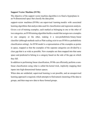 Support Vector Machine (SVM):
The objective of the support vector machine algorithm is to fined a hyperplane in
an N-dimensional space that classify the data point.
support-vector machines (SVMs) are supervised learning models with associated
learning algorithms that analyze data used for classification and regression analysis.
Given a set of training examples, each marked as belonging to one or the other of
two categories, an SVM training algorithm builds a model that assigns new examples
to one category or the other, making it a non-probabilistic binary linear
classifier (although methods such as Platt scaling exist to use SVM in a probabilistic
classification setting). An SVM model is a representation of the examples as points
in space, mapped so that the examples of the separate categories are divided by a
clear gap that is as wide as possible. New examples are then mapped into that same
space and predicted to belong to a category based on the side of the gap on which
they fall.
In addition to performing linear classification, SVMs can efficiently perform a non-
linear classification using what is called the kernel trick, implicitly mapping their
inputs into high-dimensional feature spaces.
When data are unlabeled, supervised learning is not possible, and an unsupervised
learning approach is required, which attempts to find natural clustering of the data to
groups, and then map new data to these formed groups.
 