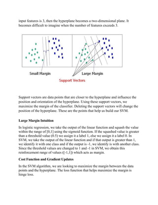input features is 3, then the hyperplane becomes a two-dimensional plane. It
becomes difficult to imagine when the number of features exceeds 3.
Support vectors are data points that are closer to the hyperplane and influence the
position and orientation of the hyperplane. Using these support vectors, we
maximize the margin of the classifier. Deleting the support vectors will change the
position of the hyperplane. These are the points that help us build our SVM.
Large Margin Intuition
In logistic regression, we take the output of the linear function and squash the value
within the range of [0,1] using the sigmoid function. If the squashed value is greater
than a threshold value (0.5) we assign it a label 1, else we assign it a label 0. In
SVM, we take the output of the linear function and if that output is greater than 1,
we identify it with one class and if the output is -1, we identify is with another class.
Since the threshold values are changed to 1 and -1 in SVM, we obtain this
reinforcement range of values ([-1,1]) which acts as margin.
Cost Function and Gradient Updates
In the SVM algorithm, we are looking to maximize the margin between the data
points and the hyperplane. The loss function that helps maximize the margin is
hinge loss.
 