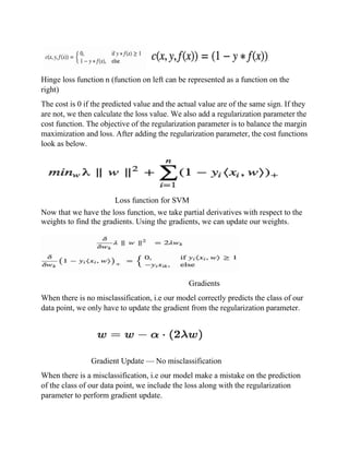Hinge loss function n (function on left can be represented as a function on the
right)
The cost is 0 if the predicted value and the actual value are of the same sign. If they
are not, we then calculate the loss value. We also add a regularization parameter the
cost function. The objective of the regularization parameter is to balance the margin
maximization and loss. After adding the regularization parameter, the cost functions
look as below.
Loss function for SVM
Now that we have the loss function, we take partial derivatives with respect to the
weights to find the gradients. Using the gradients, we can update our weights.
Gradients
When there is no misclassification, i.e our model correctly predicts the class of our
data point, we only have to update the gradient from the regularization parameter.
Gradient Update — No misclassification
When there is a misclassification, i.e our model make a mistake on the prediction
of the class of our data point, we include the loss along with the regularization
parameter to perform gradient update.
 