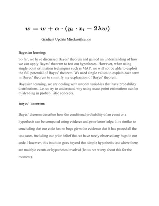 Gradient Update Misclassification
Bayesian learning:
So far, we have discussed Bayes’ theorem and gained an understanding of how
we can apply Bayes’ theorem to test our hypotheses. However, when using
single point estimation techniques such as MAP, we will not be able to exploit
the full potential of Bayes’ theorem. We used single values to explain each term
in Bayes’ theorem to simplify my explanation of Bayes’ theorem.
Bayesian learning, we are dealing with random variables that have probability
distributions. Let us try to understand why using exact point estimations can be
misleading in probabilistic concepts.
Bayes’ Theorem:
Bayes’ theorem describes how the conditional probability of an event or a
hypothesis can be computed using evidence and prior knowledge. It is similar to
concluding that our code has no bugs given the evidence that it has passed all the
test cases, including our prior belief that we have rarely observed any bugs in our
code. However, this intuition goes beyond that simple hypothesis test where there
are multiple events or hypotheses involved (let us not worry about this for the
moment).
 
