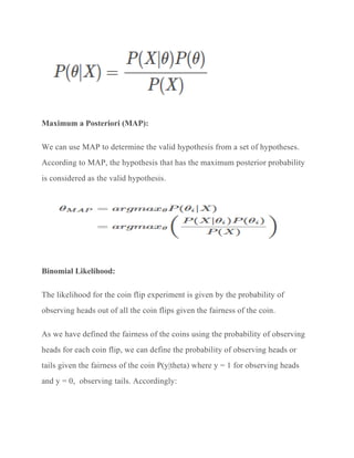 Maximum a Posteriori (MAP):
We can use MAP to determine the valid hypothesis from a set of hypotheses.
According to MAP, the hypothesis that has the maximum posterior probability
is considered as the valid hypothesis.
Binomial Likelihood:
The likelihood for the coin flip experiment is given by the probability of
observing heads out of all the coin flips given the fairness of the coin.
As we have defined the fairness of the coins using the probability of observing
heads for each coin flip, we can define the probability of observing heads or
tails given the fairness of the coin P(y|theta) where y = 1 for observing heads
and y = 0, observing tails. Accordingly:
 