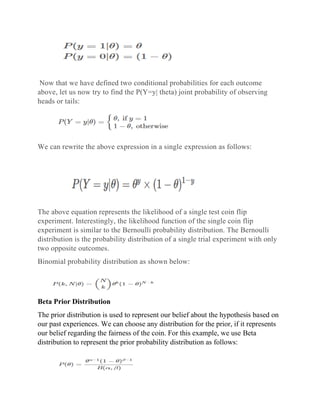 Now that we have defined two conditional probabilities for each outcome
above, let us now try to find the P(Y=y| theta) joint probability of observing
heads or tails:
We can rewrite the above expression in a single expression as follows:
The above equation represents the likelihood of a single test coin flip
experiment. Interestingly, the likelihood function of the single coin flip
experiment is similar to the Bernoulli probability distribution. The Bernoulli
distribution is the probability distribution of a single trial experiment with only
two opposite outcomes.
Binomial probability distribution as shown below:
Beta Prior Distribution
The prior distribution is used to represent our belief about the hypothesis based on
our past experiences. We can choose any distribution for the prior, if it represents
our belief regarding the fairness of the coin. For this example, we use Beta
distribution to represent the prior probability distribution as follows:
 