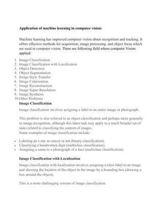 Application of machine learning in computer vision:
Machine learning has improved computer vision about recognition and tracking. It
offers effective methods for acquisition, image processing, and object focus which
are used in computer vision. There are following field where computer Vision
applied:
1. Image Classification
2. Image Classification with Localization
3. Object Detection
4. Object Segmentation
5. Image Style Transfer
6. Image Colorization
7. Image Reconstruction
8. Image Super-Resolution
9. Image Synthesis
10.Other Problems
Image Classification
Image classification involves assigning a label to an entire image or photograph.
This problem is also referred to as object classification and perhaps more generally
as image recognition, although this latter task may apply to a much broader set of
tasks related to classifying the content of images.
Some examples of image classification include:
• Labeling an x-ray as cancer or not (binary classification).
• Classifying a handwritten digit (multiclass classification).
• Assigning a name to a photograph of a face (multiclass classification).
Image Classification with Localization
Image classification with localization involves assigning a class label to an image
and showing the location of the object in the image by a bounding box (drawing a
box around the object).
This is a more challenging version of image classification.
 