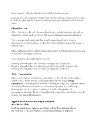 Some examples of image classification with localization include:
• Labeling an x-ray as cancer or not and drawing a box around the cancerous region.
• Classifying photographs of animals and drawing a box around the animal in each
scene.
Object Detection
Object detection is the task of image classification with localization, although an
image may contain multiple objects that require localization and classification.
This is a more challenging task than simple image classification or image
classification with localization, as often there are multiple objects in the image of
different types.
Often, techniques developed for image classification with localization are used and
demonstrated for object detection.
Some examples of object detection include:
• Drawing a bounding box and labeling each object in a street scene.
• Drawing a bounding box and labeling each object in an indoor photograph.
• Drawing a bounding box and labeling each object in a landscape.
Object Segmentation
Object segmentation, or semantic segmentation, is the task of object detection
where a line is drawn around each object detected in the image. Image
segmentation is a more general problem of spitting an image into segments. Object
detection is also sometimes referred to as object segmentation. Unlike object
detection that involves using a bounding box to identify objects, object
segmentation identifies the specific pixels in the image that belong to the object. It
is like a fine-grained localization.
Application of machine learning in computer
speech processing:
Machine learning uses iterative algorithms to learn from data and allows
the computer to find information, hidden values that are not explicitly
 