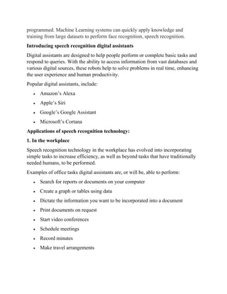 programmed. Machine Learning systems can quickly apply knowledge and
training from large datasets to perform face recognition, speech recognition.
Introducing speech recognition digital assistants
Digital assistants are designed to help people perform or complete basic tasks and
respond to queries. With the ability to access information from vast databases and
various digital sources, these robots help to solve problems in real time, enhancing
the user experience and human productivity.
Popular digital assistants, include:
• Amazon’s Alexa
• Apple’s Siri
• Google’s Google Assistant
• Microsoft’s Cortana
Applications of speech recognition technology:
1. In the workplace
Speech recognition technology in the workplace has evolved into incorporating
simple tasks to increase efficiency, as well as beyond tasks that have traditionally
needed humans, to be performed.
Examples of office tasks digital assistants are, or will be, able to perform:
• Search for reports or documents on your computer
• Create a graph or tables using data
• Dictate the information you want to be incorporated into a document
• Print documents on request
• Start video conferences
• Schedule meetings
• Record minutes
• Make travel arrangements
 