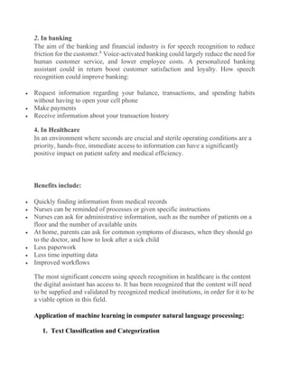 2. In banking
The aim of the banking and financial industry is for speech recognition to reduce
friction for the customer.8
Voice-activated banking could largely reduce the need for
human customer service, and lower employee costs. A personalized banking
assistant could in return boost customer satisfaction and loyalty. How speech
recognition could improve banking:
• Request information regarding your balance, transactions, and spending habits
without having to open your cell phone
• Make payments
• Receive information about your transaction history
4. In Healthcare
In an environment where seconds are crucial and sterile operating conditions are a
priority, hands-free, immediate access to information can have a significantly
positive impact on patient safety and medical efficiency.
Benefits include:
• Quickly finding information from medical records
• Nurses can be reminded of processes or given specific instructions
• Nurses can ask for administrative information, such as the number of patients on a
floor and the number of available units
• At home, parents can ask for common symptoms of diseases, when they should go
to the doctor, and how to look after a sick child
• Less paperwork
• Less time inputting data
• Improved workflows
The most significant concern using speech recognition in healthcare is the content
the digital assistant has access to. It has been recognized that the content will need
to be supplied and validated by recognized medical institutions, in order for it to be
a viable option in this field.
Application of machine learning in computer natural language processing:
1. Text Classification and Categorization
 