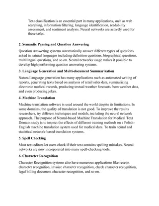 Text classification is an essential part in many applications, such as web
searching, information filtering, language identification, readability
assessment, and sentiment analysis. Neural networks are actively used for
these tasks.
2. Semantic Parsing and Question Answering
Question Answering systems automatically answer different types of questions
asked in natural languages including definition questions, biographical questions,
multilingual questions, and so on. Neural networks usage makes it possible to
develop high performing question answering systems.
3. Language Generation and Multi-document Summarization
Natural language generation has many applications such as automated writing of
reports, generating texts based on analysis of retail sales data, summarizing
electronic medical records, producing textual weather forecasts from weather data,
and even producing jokes.
4. Machine Translation
Machine translation software is used around the world despite its limitations. In
some domains, the quality of translation is not good. To improve the results
researchers, try different techniques and models, including the neural network
approach. The purpose of Neural-based Machine Translation for Medical Text
Domain study is to inspect the effects of different training methods on a Polish-
English machine translation system used for medical data. To train neural and
statistical network-based translation systems.
5. Spell Checking
Most text editors let users check if their text contains spelling mistakes. Neural
networks are now incorporated into many spell-checking tools.
6. Character Recognition
Character Recognition systems also have numerous applications like receipt
character recognition, invoice character recognition, check character recognition,
legal billing document character recognition, and so on.
 